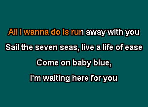 All I wanna do is run away with you
Sail the seven seas, live a life of ease
Come on baby blue,

I'm waiting here for you