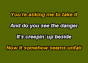 You 're asking me to take it
And do you see the danger
It's creepin' up beside

Now it somehow seems unfair