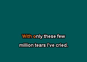 With only these few

million tears I've cried.