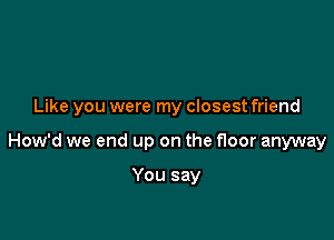 Like you were my closest friend

How'd we end up on the floor anyway

You say
