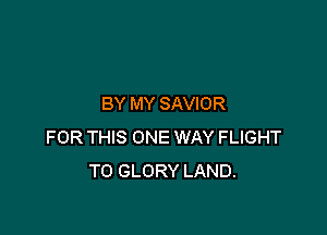 BY MY SAVIOR

FOR THIS ONE WAY FLIGHT
T0 GLORY LAND.