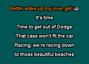 Better wake up my love, get up
It's time
Time to get out of Dodge

That case won't fit the car

Racing, we're racing down

to those beautiful beaches l