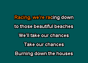 Racing, we're racing down

to those beautiful beaches
We'll take our chances
Take our chances

Burning down the houses