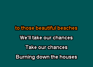 to those beautiful beaches
We'll take our chances

Take our chances

Burning down the houses