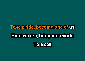Take a ride, become one of us

Here we are, bring our minds

To a call