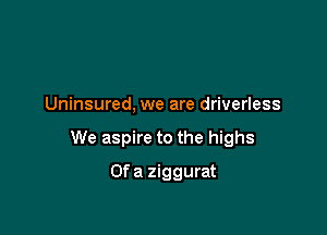Uninsured, we are driverless

We aspire to the highs

Ofa ziggurat