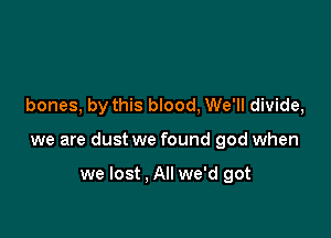 bones, by this blood, We'll divide,

we are dust we found god when

we lost . All we'd got