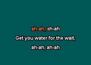 ah-ah, ah-ah

Get you water for the wait,
ah-ah, ah-ah