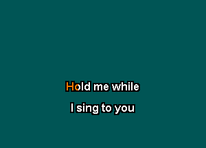 Hold me while

I sing to you