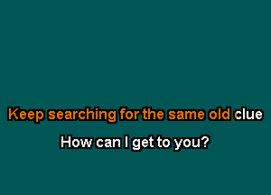 Keep searching for the same old clue

How can I get to you?