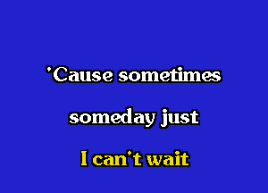 'Cause sometimes

someday just

1 can't wait