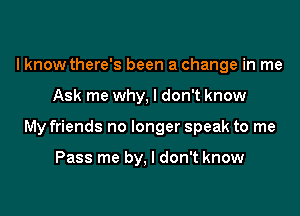 I know there's been a change in me

Ask me why, I don't know

My friends no longer speak to me

Pass me by, I don't know