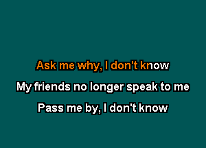 Ask me why, I don't know

My friends no longer speak to me

Pass me by, I don't know