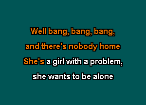 Well bang, bang, bang,

and there's nobody home

She's a girl with a problem,

she wants to be alone