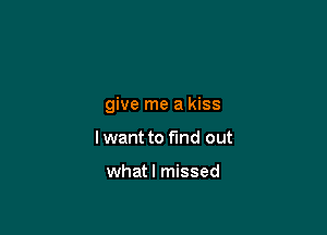 give me a kiss

I want to find out

whatl missed
