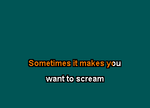 Sometimes it makes you

want to scream