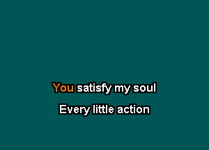 You satisfy my soul

Every little action