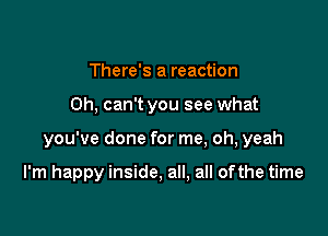 There's a reaction

0h, can't you see what

you've done for me, oh, yeah

I'm happy inside, all, all of the time