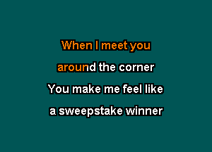 When I meet you

around the corner
You make me feel like

a sweepstake winner