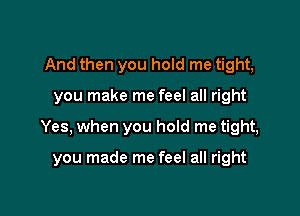 And then you hold me tight,

you make me feel all right

Yes, when you hold me tight,

you made me feel all right