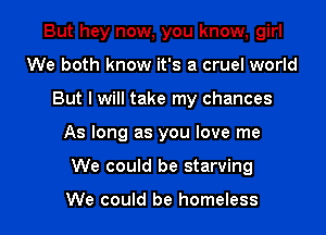 But hey now, you know, girl
We both know it's a cruel world
But I will take my chances

As long as you love me

We could be starving

We could be homeless