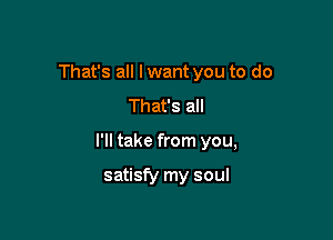 That's all I want you to do
That's all

I'll take from you,

satisfy my soul