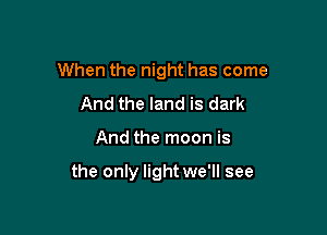 When the night has come

And the land is dark
And the moon is

the only light we'll see