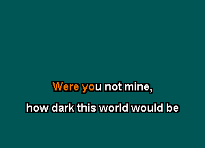 Were you not mine,

how dark this world would be