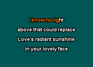 I know no light

above that could replace

Love's radiant sunshine

in your lovely face