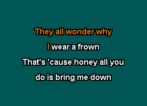 They all wonder why

I wear a frown

That's 'cause honey all you

do is bring me down