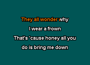 They all wonder why

I wear a frown

That's 'cause honey all you

do is bring me down