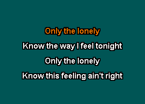 Only the lonely
Know the way I feel tonight

Only the lonely

Know this feeling ain't right