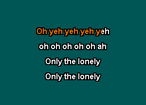 0h yeh yeh yeh yeh
oh oh oh oh oh ah
Only the lonely

Only the lonely