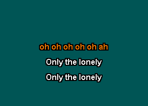 oh oh oh oh oh ah
Only the lonely

Only the lonely