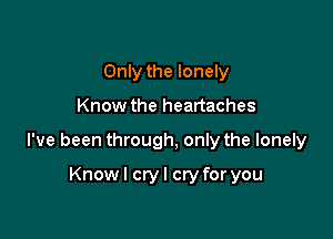 Only the lonely

Know the heartaches

I've been through, only the lonely

Knowl cryl cry for you