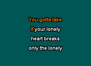 You gotta take
lfyour lonely
heart breaks

only the lonely