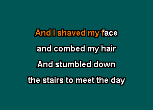 And I shaved my face
and combed my hair

And stumbled down

the stairs to meet the day