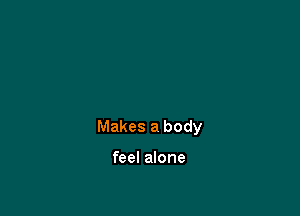 Makes a body

feel alone