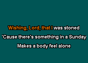 Wishing, Lord, that l was stoned

'Cause there's something in a Sunday

Makes a body feel alone