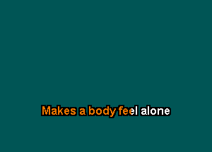 Makes a body feel alone
