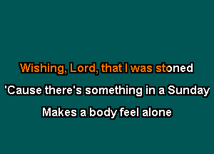 Wishing, Lord, that l was stoned

'Cause there's something in a Sunday

Makes a body feel alone