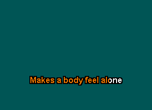 Makes a body feel alone