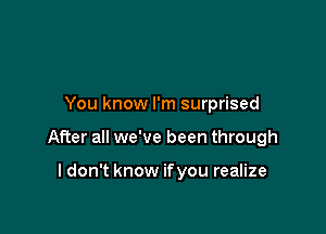 You know I'm surprised

After all we've been through

I don't know if you realize