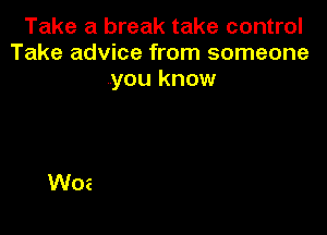 Take a break take control
Take advice from someone
you know