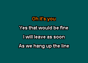 Oh it's you
Yes that would be fine

Iwill leave as soon

As we hang up the line