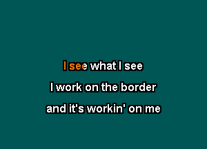 I see whatl see

Iwork on the border

and it's workin' on me