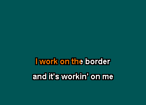 Iwork on the border

and it's workin' on me
