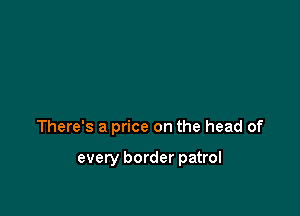 There's a price on the head of

every border patrol