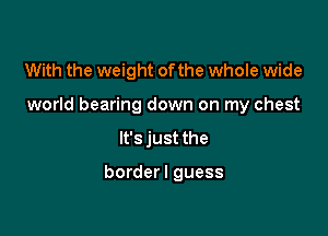 With the weight ofthe whole wide

world bearing down on my chest

It's just the

borderl guess