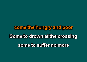 come the hungry and poor

Some to drown at the crossing

some to suffer no more